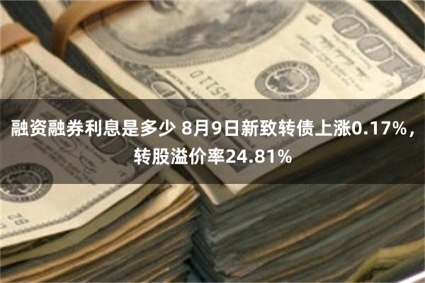 融资融券利息是多少 8月9日新致转债上涨0.17%，转股溢价率24.81%