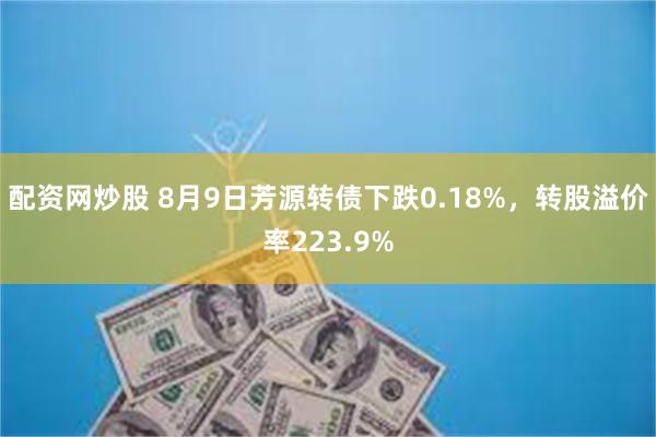 配资网炒股 8月9日芳源转债下跌0.18%，转股溢价率223.9%