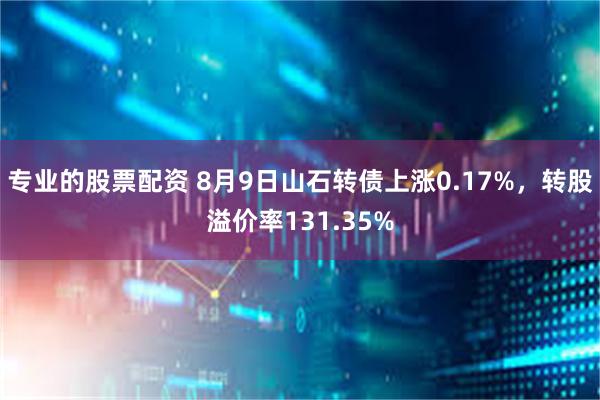 专业的股票配资 8月9日山石转债上涨0.17%，转股溢价率131.35%