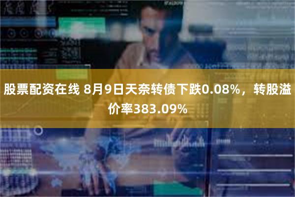 股票配资在线 8月9日天奈转债下跌0.08%，转股溢价率383.09%