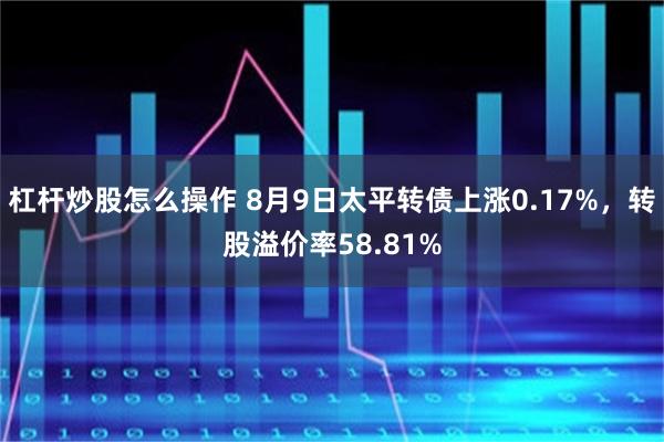 杠杆炒股怎么操作 8月9日太平转债上涨0.17%，转股溢价率58.81%