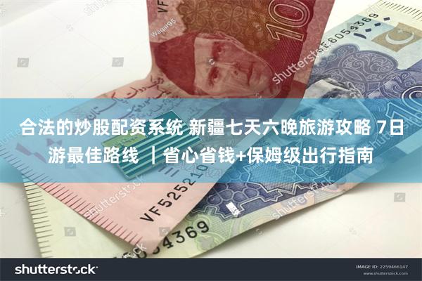 合法的炒股配资系统 新疆七天六晚旅游攻略 7日游最佳路线 ｜省心省钱+保姆级出行指南