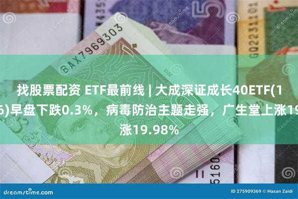 找股票配资 ETF最前线 | 大成深证成长40ETF(159906)早盘下跌0.3%，病毒防治主题走强，广生堂上涨19.98%