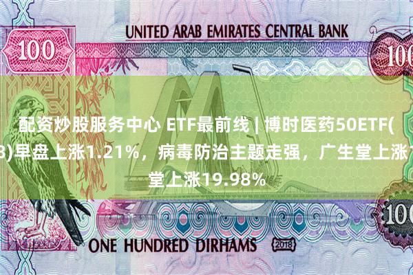 配资炒股服务中心 ETF最前线 | 博时医药50ETF(159838)早盘上涨1.21%，病毒防治主题走强，广生堂上涨19.98%