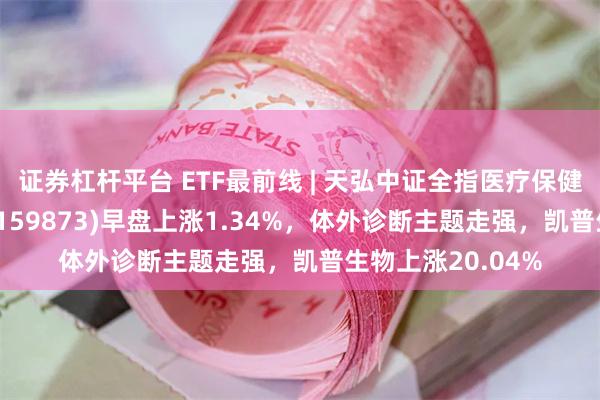 证券杠杆平台 ETF最前线 | 天弘中证全指医疗保健设备与服务ETF(159873)早盘上涨1.34%，体外诊断主题走强，凯普生物上涨20.04%