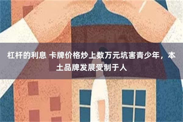 杠杆的利息 卡牌价格炒上数万元坑害青少年，本土品牌发展受制于人