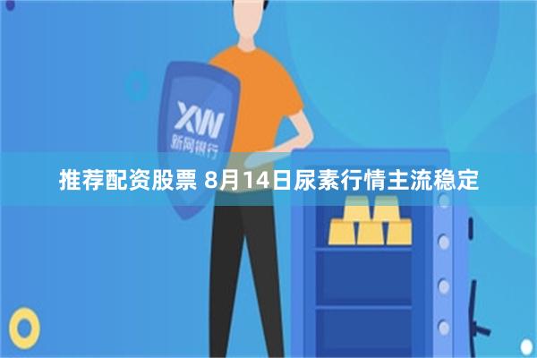 推荐配资股票 8月14日尿素行情主流稳定