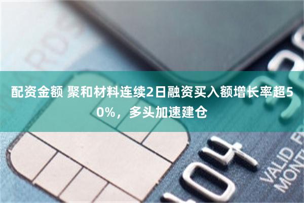 配资金额 聚和材料连续2日融资买入额增长率超50%，多头加速建仓