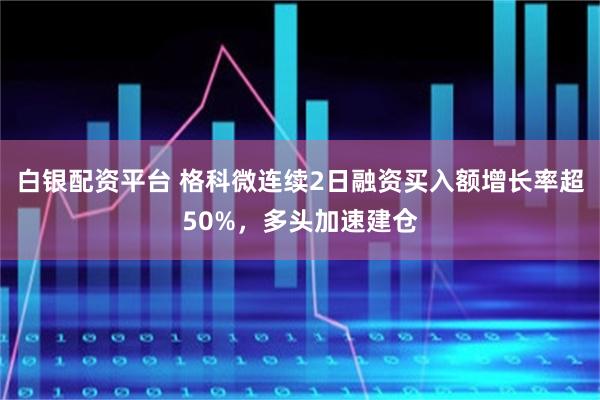 白银配资平台 格科微连续2日融资买入额增长率超50%，多头加速建仓