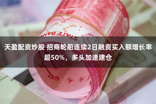 天盈配资炒股 招商轮船连续2日融资买入额增长率超50%，多头加速建仓