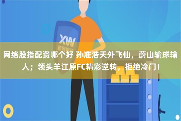 网络股指配资哪个好 孙准浩天外飞仙，蔚山输球输人；领头羊江原FC精彩逆转，拒绝冷门！