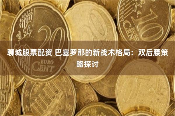 聊城股票配资 巴塞罗那的新战术格局：双后腰策略探讨