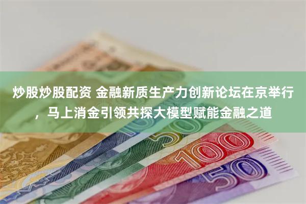 炒股炒股配资 金融新质生产力创新论坛在京举行，马上消金引领共探大模型赋能金融之道