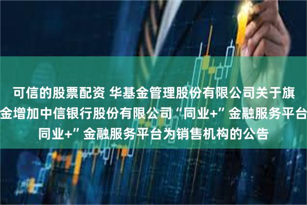 可信的股票配资 华基金管理股份有限公司关于旗下部分证券投资基金增加中信银行股份有限公司“同业+”金融服务平台为销售机构的公告