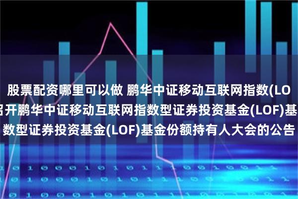 股票配资哪里可以做 鹏华中证移动互联网指数(LOF)C: 关于以通讯方式召开鹏华中证移动互联网指数型证券投资基金(LOF)基金份额持有人大会的公告