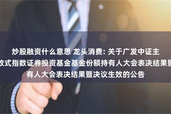 炒股融资什么意思 龙头消费: 关于广发中证主要消费交易型开放式指数证券投资基金基金份额持有人大会表决结果暨决议生效的公告