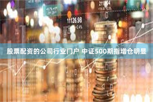 股票配资的公司行业门户 中证500期指增仓明显