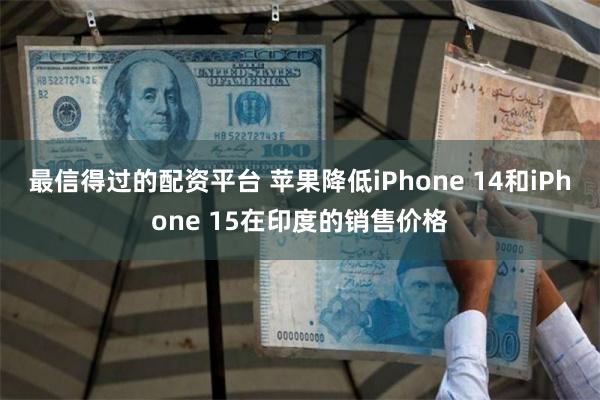 最信得过的配资平台 苹果降低iPhone 14和iPhone 15在印度的销售价格