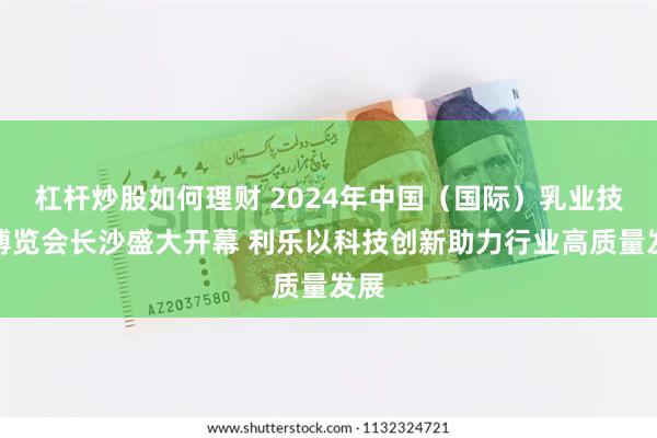 杠杆炒股如何理财 2024年中国（国际）乳业技术博览会长沙盛大开幕 利乐以科技创新助力行业高质量发展