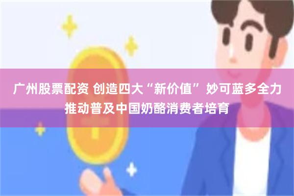 广州股票配资 创造四大“新价值” 妙可蓝多全力推动普及中国奶酪消费者培育