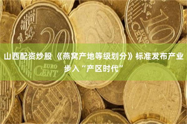 山西配资炒股 《燕窝产地等级划分》标准发布产业步入“产区时代”