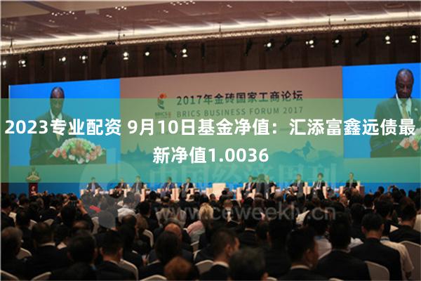 2023专业配资 9月10日基金净值：汇添富鑫远债最新净值1.0036