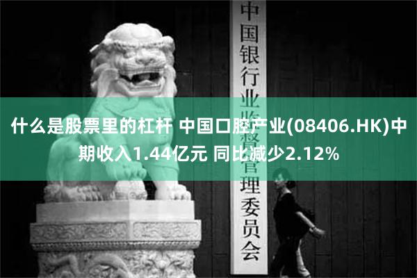 什么是股票里的杠杆 中国口腔产业(08406.HK)中期收入1.44亿元 同比减少2.12%