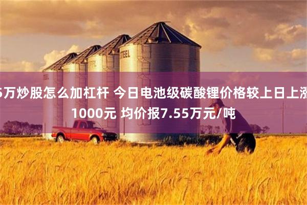 5万炒股怎么加杠杆 今日电池级碳酸锂价格较上日上涨1000元 均价报7.55万元/吨