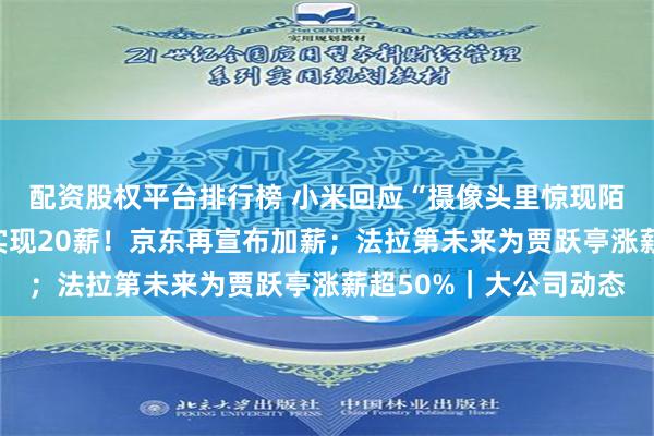 配资股权平台排行榜 小米回应“摄像头里惊现陌生男子说话”；两年实现20薪！京东再宣布加薪；法拉第未来为贾跃亭涨薪超50%｜大公司动态