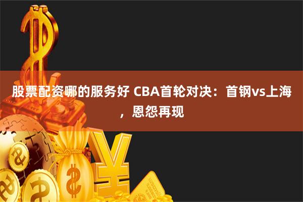 股票配资哪的服务好 CBA首轮对决：首钢vs上海，恩怨再现