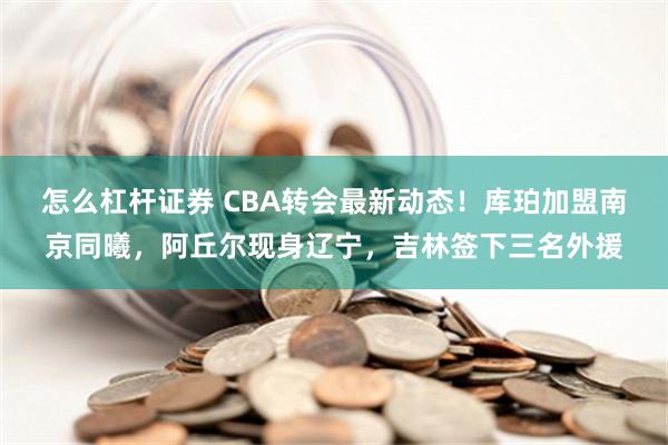 怎么杠杆证券 CBA转会最新动态！库珀加盟南京同曦，阿丘尔现身辽宁，吉林签下三名外援