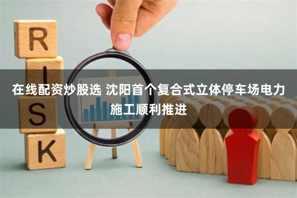 在线配资炒股选 沈阳首个复合式立体停车场电力施工顺利推进