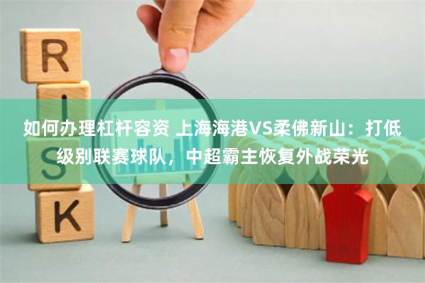 如何办理杠杆容资 上海海港VS柔佛新山：打低级别联赛球队，中超霸主恢复外战荣光