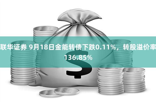 联华证券 9月18日金能转债下跌0.11%，转股溢价率136.85%