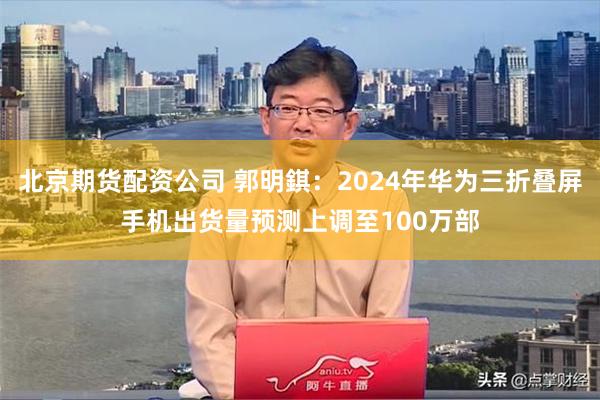 北京期货配资公司 郭明錤：2024年华为三折叠屏手机出货量预测上调至100万部