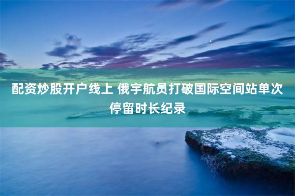 配资炒股开户线上 俄宇航员打破国际空间站单次停留时长纪录