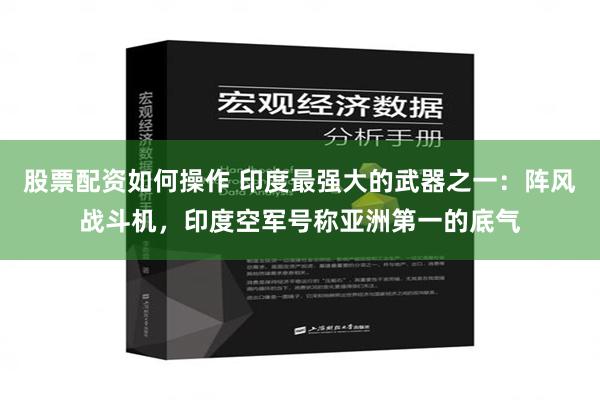 股票配资如何操作 印度最强大的武器之一：阵风战斗机，印度空军号称亚洲第一的底气