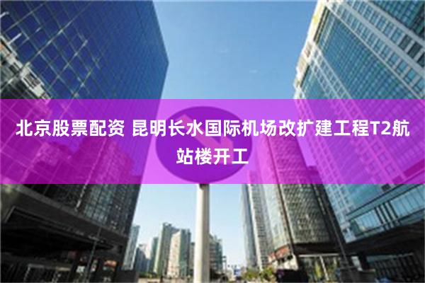 北京股票配资 昆明长水国际机场改扩建工程T2航站楼开工