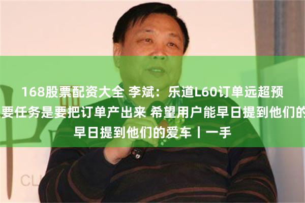 168股票配资大全 李斌：乐道L60订单远超预期 近期的主要任务是要把订单产出来 希望用户能早日提到他们的爱车丨一手