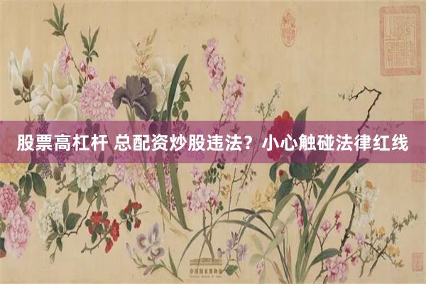 股票高杠杆 总配资炒股违法？小心触碰法律红线