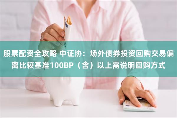 股票配资全攻略 中证协：场外债券投资回购交易偏离比较基准100BP（含）以上需说明回购方式