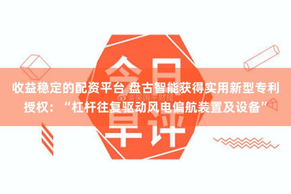 收益稳定的配资平台 盘古智能获得实用新型专利授权：“杠杆往复驱动风电偏航装置及设备”