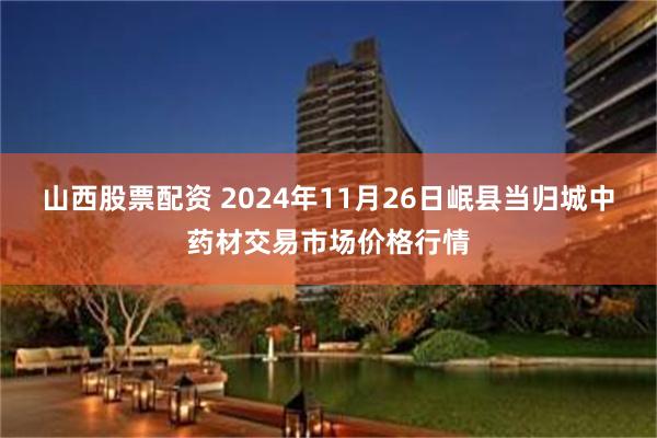 山西股票配资 2024年11月26日岷县当归城中药材交易市场价格行情