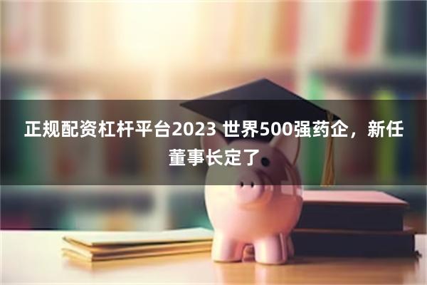 正规配资杠杆平台2023 世界500强药企，新任董事长定了