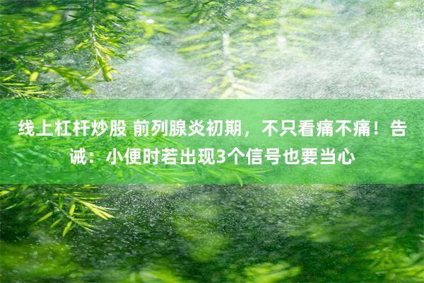 线上杠杆炒股 前列腺炎初期，不只看痛不痛！告诫：小便时若出现3个信号也要当心