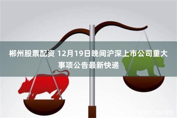 郴州股票配资 12月19日晚间沪深上市公司重大事项公告最新快递