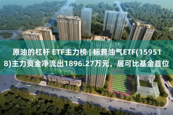 原油的杠杆 ETF主力榜 | 标普油气ETF(159518)主力资金净流出1896.27万元，居可比基金首位