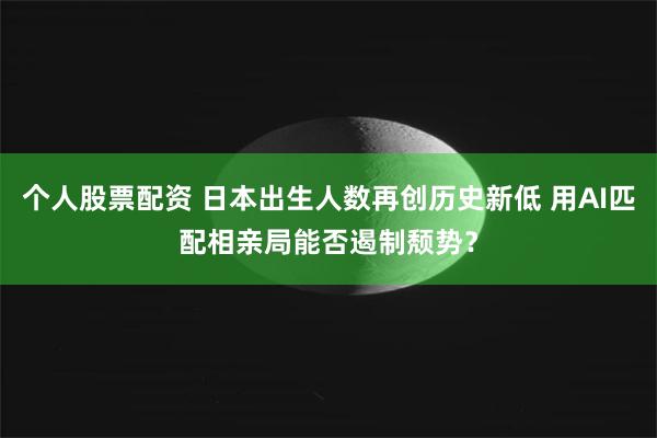 个人股票配资 日本出生人数再创历史新低 用AI匹配相亲局能否遏制颓势？