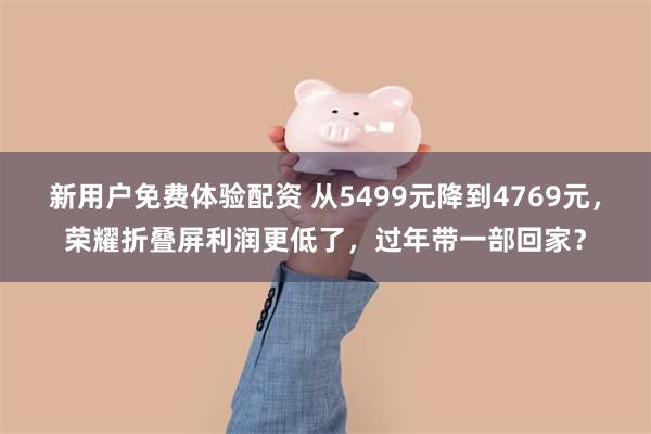 新用户免费体验配资 从5499元降到4769元，荣耀折叠屏利润更低了，过年带一部回家？