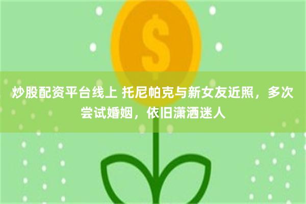 炒股配资平台线上 托尼帕克与新女友近照，多次尝试婚姻，依旧潇洒迷人